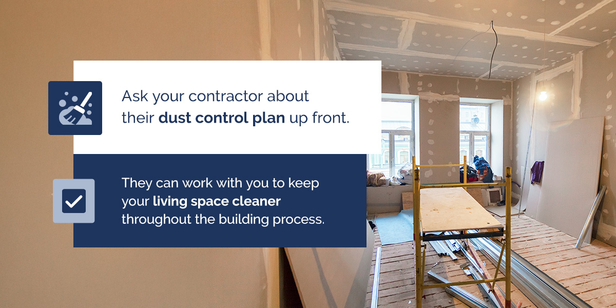 Ask your contractor about their dust control plan up front. They can work with you to keep your living space cleaner throughout the building process.